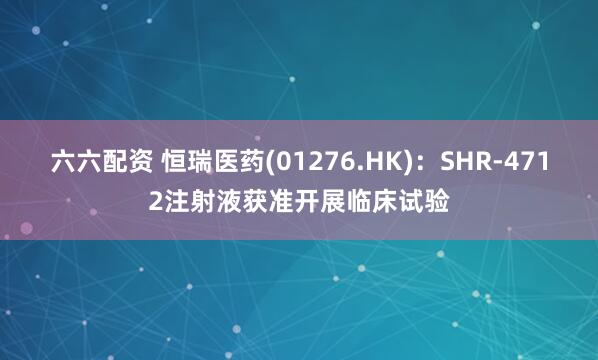 六六配资 恒瑞医药(01276.HK)：SHR-4712注射液获准开展临床试验