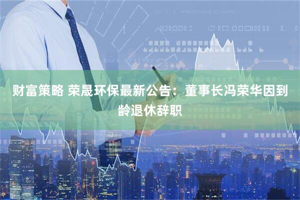 财富策略 荣晟环保最新公告：董事长冯荣华因到龄退休辞职