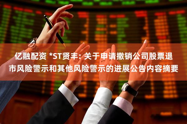 亿融配资 *ST贤丰: 关于申请撤销公司股票退市风险警示和其他风险警示的进展公告内容摘要