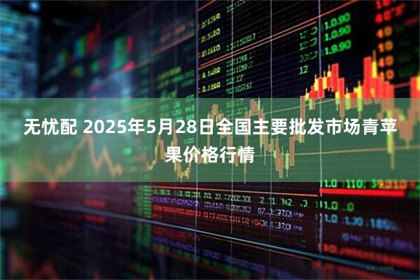 无忧配 2025年5月28日全国主要批发市场青苹果价格行情
