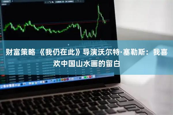 财富策略 《我仍在此》导演沃尔特·塞勒斯：我喜欢中国山水画的留白