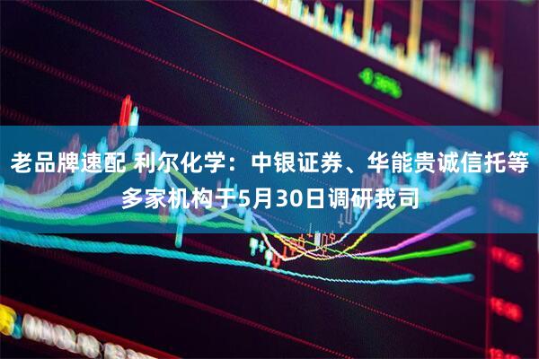 老品牌速配 利尔化学：中银证券、华能贵诚信托等多家机构于5月30日调研我司