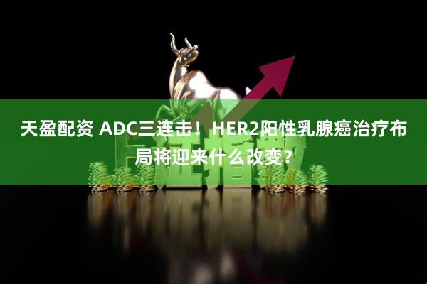 天盈配资 ADC三连击！HER2阳性乳腺癌治疗布局将迎来什么改变？