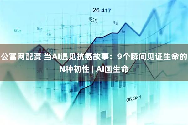 公富网配资 当AI遇见抗癌故事：9个瞬间见证生命的N种韧性 | AI画生命