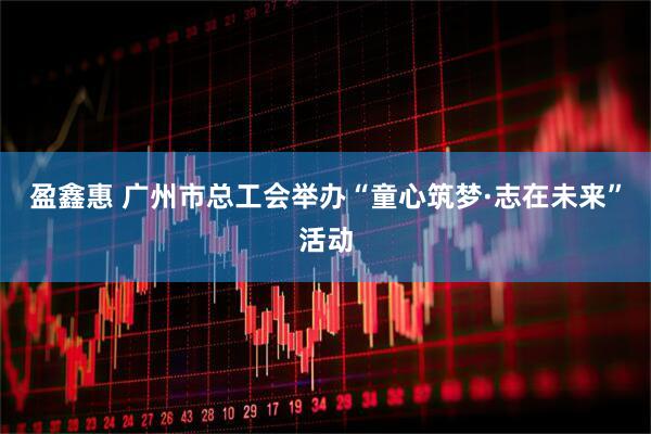 盈鑫惠 广州市总工会举办“童心筑梦·志在未来”活动