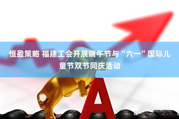 恒盈策略 福建工会开展端午节与“六一”国际儿童节双节同庆活动