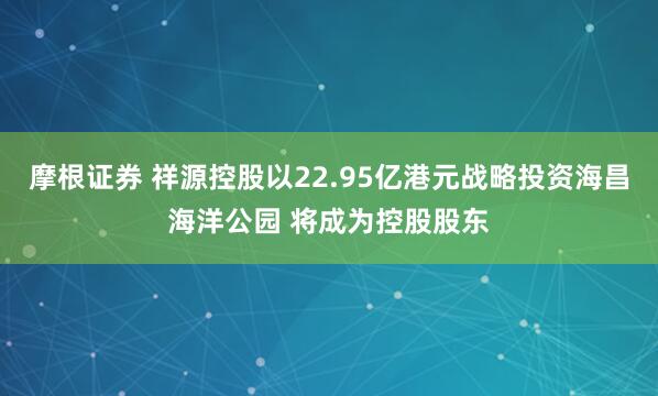 摩根证券 祥源控股以22.95亿港元战略投资海昌海洋公园 将成为控股股东