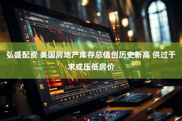 弘盛配资 美国房地产库存总值创历史新高 供过于求或压低房价