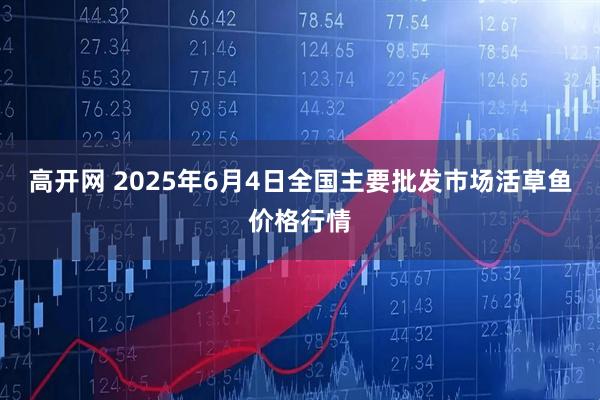 高开网 2025年6月4日全国主要批发市场活草鱼价格行情