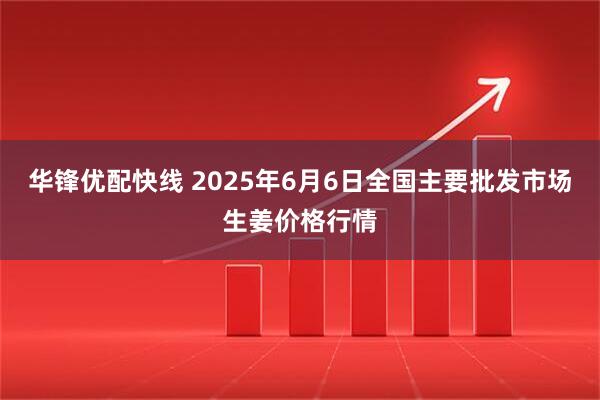 华锋优配快线 2025年6月6日全国主要批发市场生姜价格行情