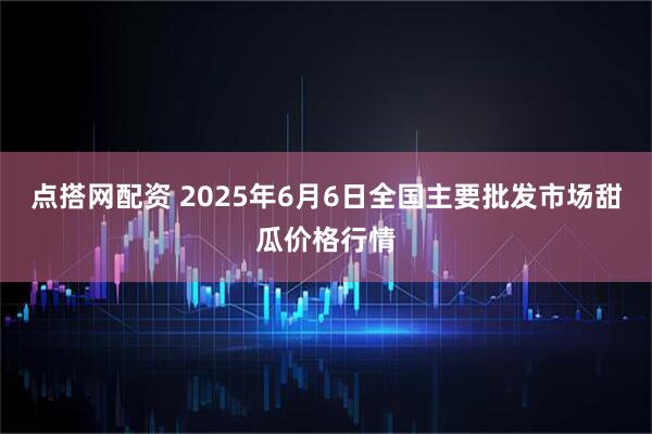 点搭网配资 2025年6月6日全国主要批发市场甜瓜价格行情