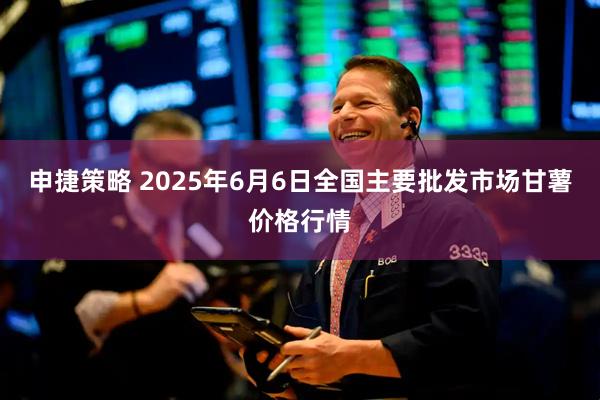 申捷策略 2025年6月6日全国主要批发市场甘薯价格行情