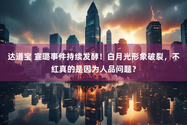 达道宝 宣璐事件持续发酵！白月光形象破裂，不红真的是因为人品问题？