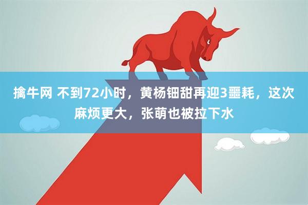 擒牛网 不到72小时，黄杨钿甜再迎3噩耗，这次麻烦更大，张萌也被拉下水