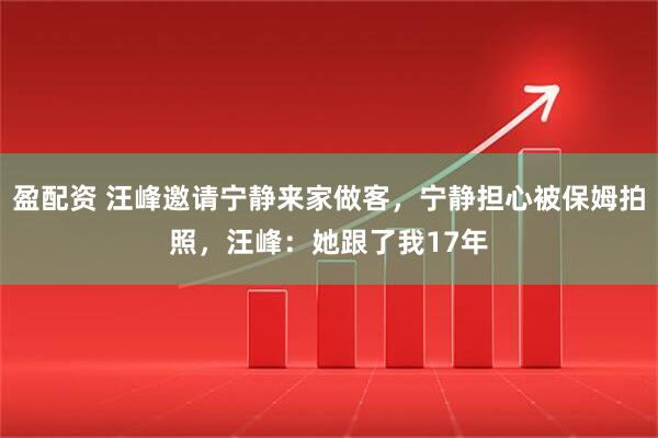 盈配资 汪峰邀请宁静来家做客，宁静担心被保姆拍照，汪峰：她跟了我17年