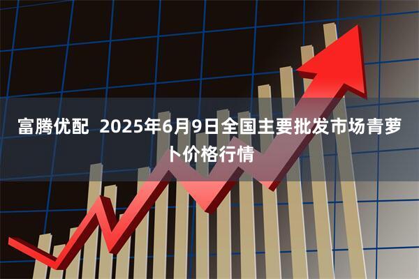 富腾优配 2025年6月9日全国主要批发市场青萝卜价格行情
