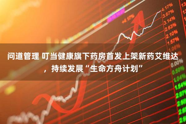 问道管理 叮当健康旗下药房首发上架新药艾维达，持续发展“生命方舟计划”