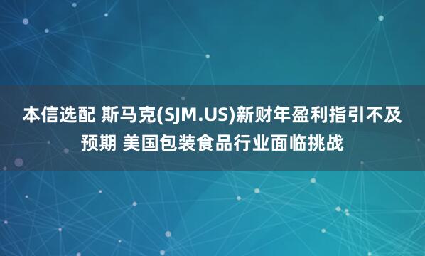 本信选配 斯马克(SJM.US)新财年盈利指引不及预期 美国包装食品行业面临挑战