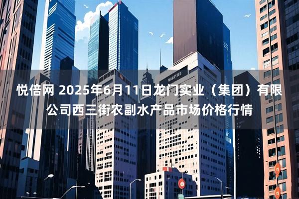 悦倍网 2025年6月11日龙门实业（集团）有限公司西三街农副水产品市场价格行情