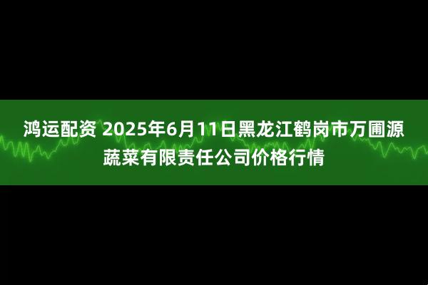 鸿运配资 2025年6月11日黑龙江鹤岗市万圃源蔬菜有限责任公司价格行情