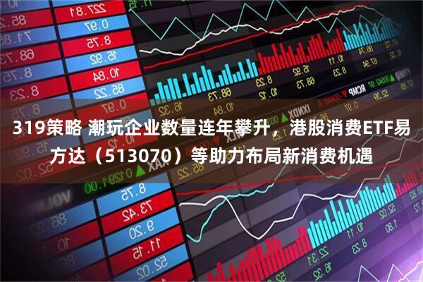 319策略 潮玩企业数量连年攀升，港股消费ETF易方达（513070）等助力布局新消费机遇
