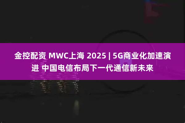 金控配资 MWC上海 2025 | 5G商业化加速演进 中国电信布局下一代通信新未来