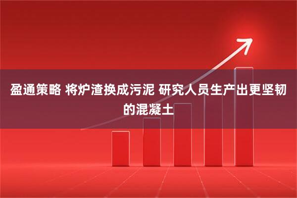盈通策略 将炉渣换成污泥 研究人员生产出更坚韧的混凝土