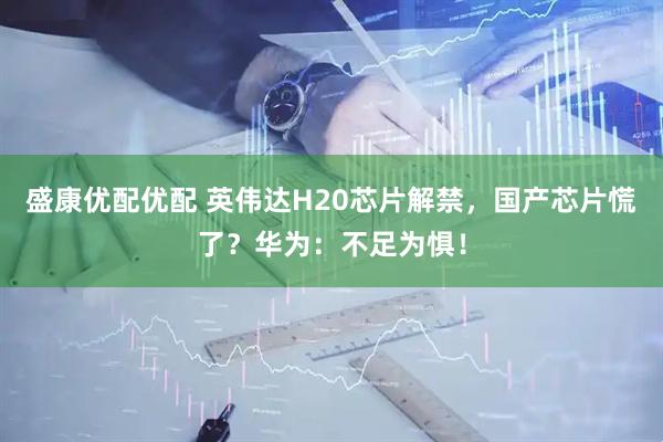 盛康优配优配 英伟达H20芯片解禁，国产芯片慌了？华为：不足为惧！