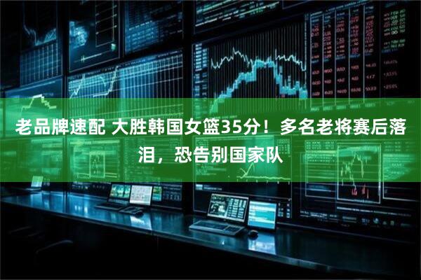 老品牌速配 大胜韩国女篮35分！多名老将赛后落泪，恐告别国家队