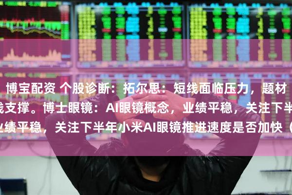 博宝配资 个股诊断：拓尔思：短线面临压力，题材炒作为主，关注5天均线支撑。博士眼镜：AI眼镜概念，业绩平稳，关注下半年小米AI眼镜推进速度是否加快（徐习瑶）