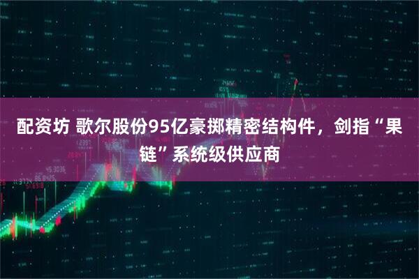 配资坊 歌尔股份95亿豪掷精密结构件，剑指“果链”系统级供应商