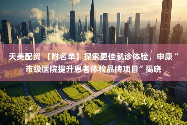 天美配资 【附名单】探索更佳就诊体验，申康“市级医院提升患者体验品牌项目”揭晓