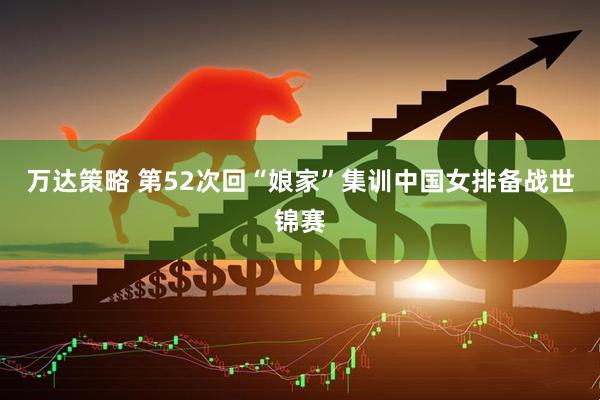 万达策略 第52次回“娘家”集训中国女排备战世锦赛