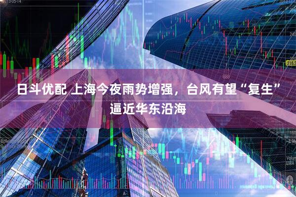 日斗优配 上海今夜雨势增强，台风有望“复生”逼近华东沿海