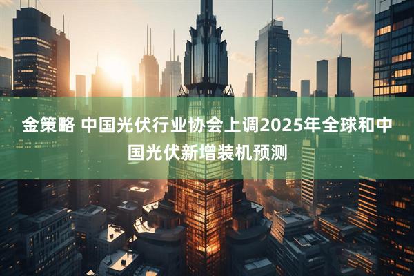 金策略 中国光伏行业协会上调2025年全球和中国光伏新增装机预测