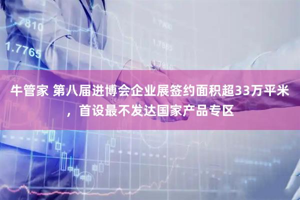 牛管家 第八届进博会企业展签约面积超33万平米，首设最不发达国家产品专区