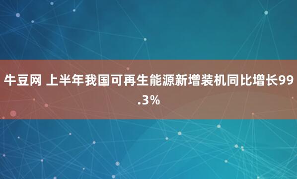 牛豆网 上半年我国可再生能源新增装机同比增长99.3%