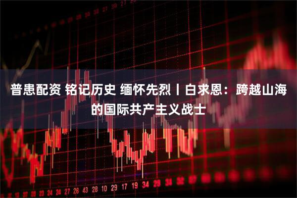 普患配资 铭记历史 缅怀先烈丨白求恩：跨越山海的国际共产主义战士