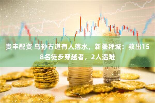 贵丰配资 乌孙古道有人落水，新疆拜城：救出158名徒步穿越者，2人遇难