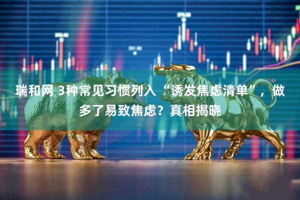 瑞和网 3种常见习惯列入 “诱发焦虑清单”，做多了易致焦虑？真相揭晓