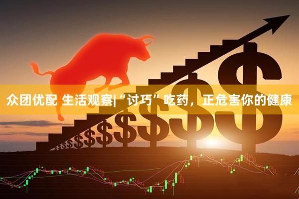 众团优配 生活观察|“讨巧”吃药，正危害你的健康
