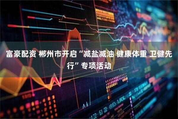富豪配资 郴州市开启“减盐减油 健康体重 卫健先行”专项活动