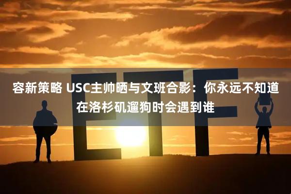 容新策略 USC主帅晒与文班合影：你永远不知道在洛杉矶遛狗时会遇到谁