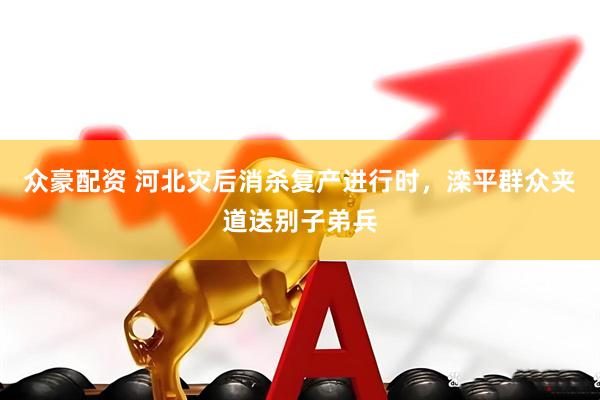 众豪配资 河北灾后消杀复产进行时，滦平群众夹道送别子弟兵