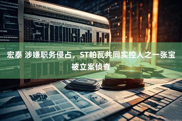 宏泰 涉嫌职务侵占，ST帕瓦共同实控人之一张宝被立案侦查