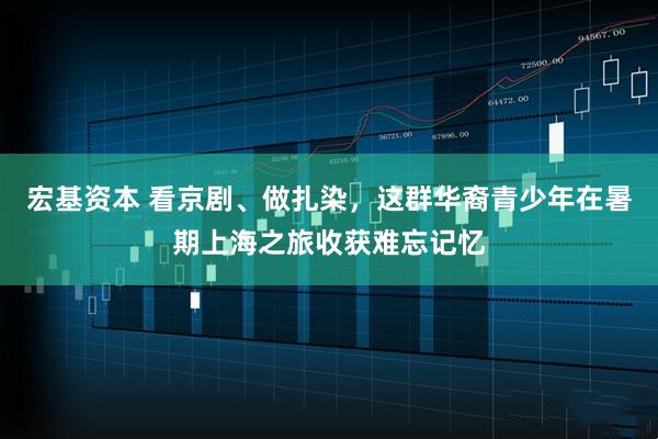 宏基资本 看京剧、做扎染，这群华裔青少年在暑期上海之旅收获难忘记忆