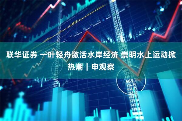 联华证券 一叶轻舟激活水岸经济 崇明水上运动掀热潮｜申观察