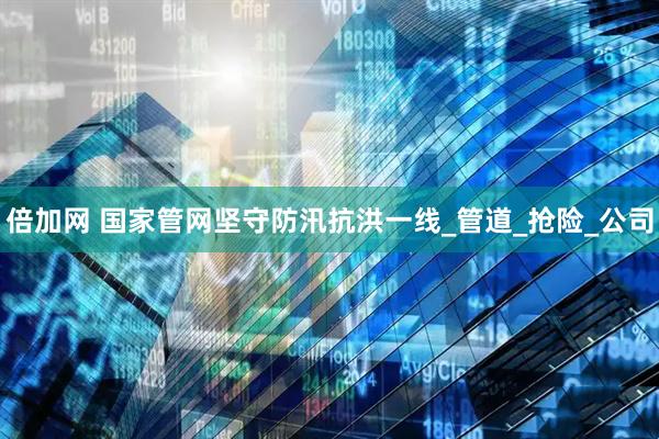 倍加网 国家管网坚守防汛抗洪一线_管道_抢险_公司