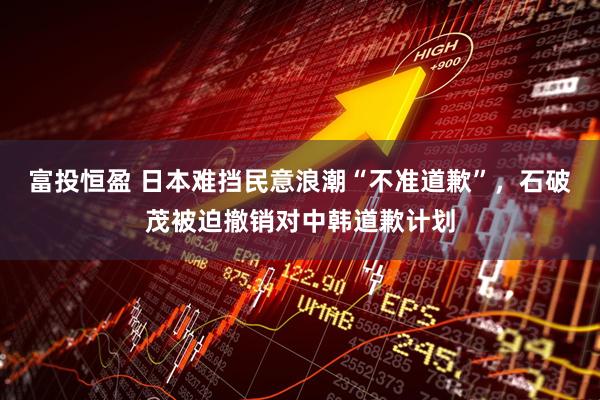 富投恒盈 日本难挡民意浪潮“不准道歉”，石破茂被迫撤销对中韩道歉计划