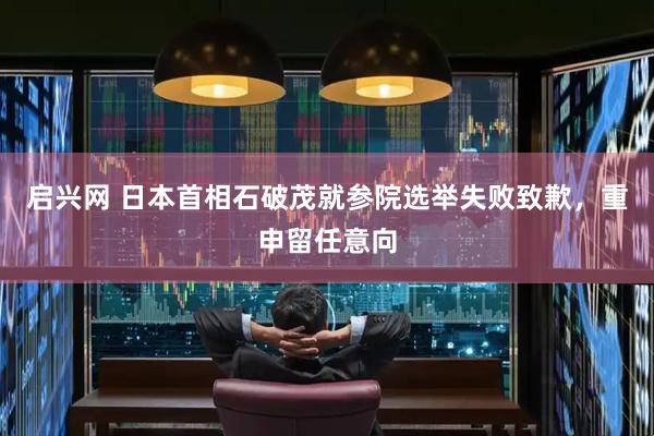 启兴网 日本首相石破茂就参院选举失败致歉，重申留任意向